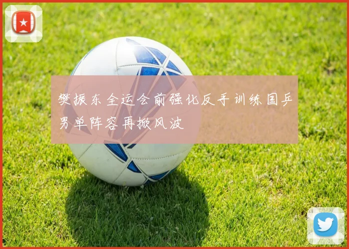 樊振东全运会前强化反手训练国乒男单阵容再掀风波