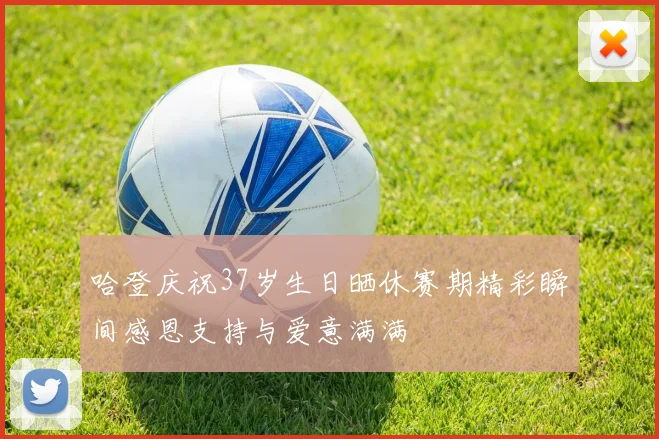哈登庆祝37岁生日晒休赛期精彩瞬间感恩支持与爱意满满