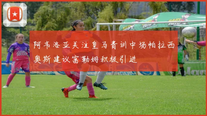 阿韦洛亚关注皇马青训中场帕拉西奥斯建议富勒姆积极引进