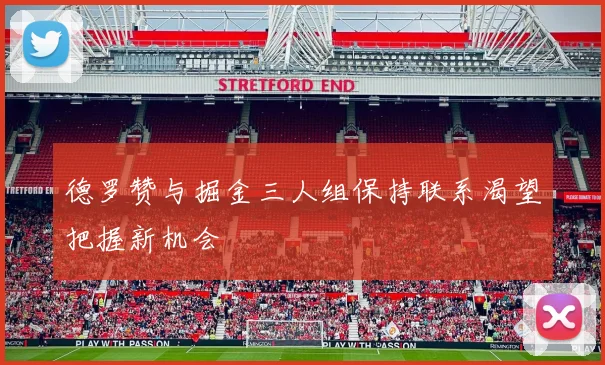 德罗赞与掘金三人组保持联系渴望把握新机会